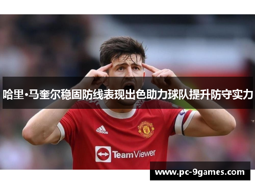哈里·马奎尔稳固防线表现出色助力球队提升防守实力