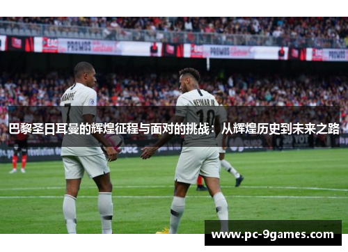 巴黎圣日耳曼的辉煌征程与面对的挑战：从辉煌历史到未来之路