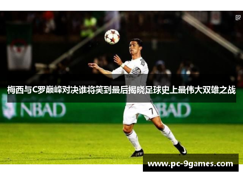 梅西与C罗巅峰对决谁将笑到最后揭晓足球史上最伟大双雄之战