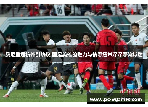 桑尼重返杭州引热议 国足英雄的魅力与情感纽带深深感染球迷