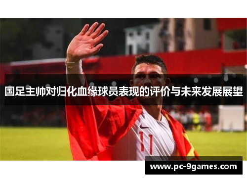 国足主帅对归化血缘球员表现的评价与未来发展展望