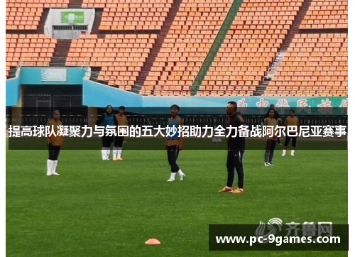 提高球队凝聚力与氛围的五大妙招助力全力备战阿尔巴尼亚赛事