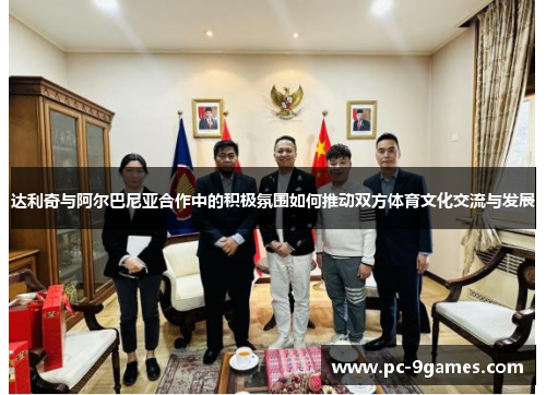 达利奇与阿尔巴尼亚合作中的积极氛围如何推动双方体育文化交流与发展