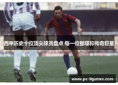 西甲历史十位顶尖球员盘点 每一位都堪称传奇巨星