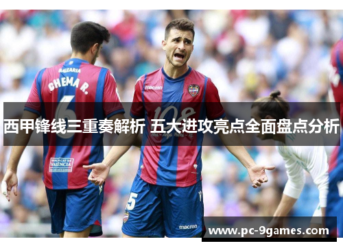 西甲锋线三重奏解析 五大进攻亮点全面盘点分析 西甲锋线三重奏解析 五大进攻亮点全面盘点分析