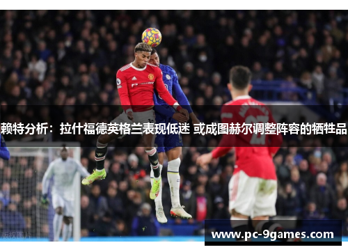 赖特分析:拉什福德英格兰表现低迷 或成图赫尔调整阵容的牺牲品