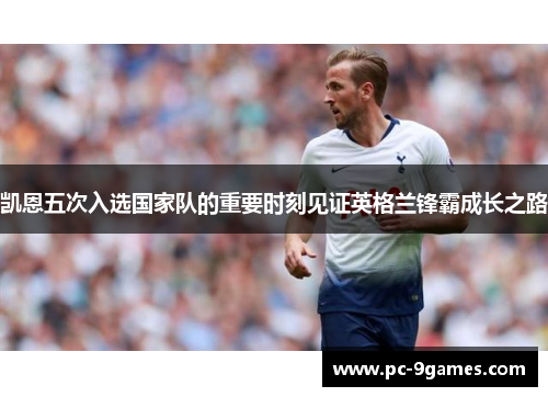 凯恩五次入选国家队的重要时刻见证英格兰锋霸成长之路