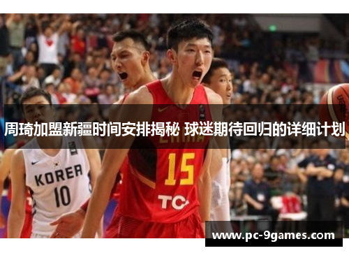 周琦加盟新疆时间安排揭秘 球迷期待回归的详细计划