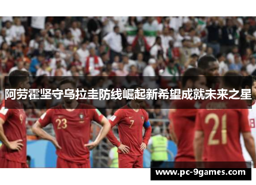 阿劳霍坚守乌拉圭防线崛起新希望成就未来之星 阿劳霍坚守乌拉圭防线崛起新希望成就未来之星