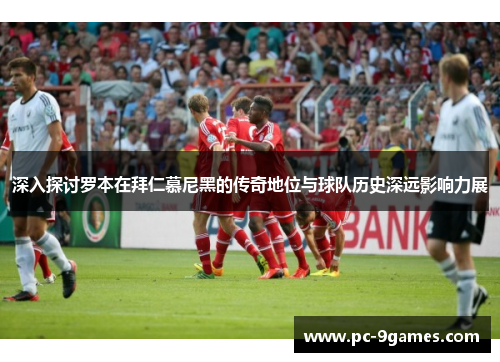 深入探讨罗本在拜仁慕尼黑的传奇地位与球队历史深远影响力展 深入探讨罗本在拜仁慕尼黑的传奇地位与球队历史深远影响力展