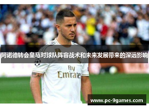 阿诺德转会皇马对球队阵容战术和未来发展带来的深远影响