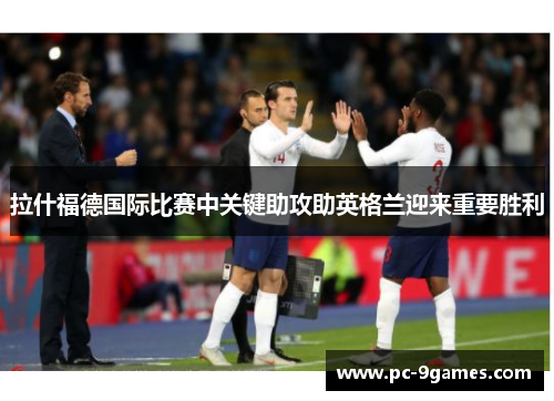 拉什福德国际比赛中关键助攻助英格兰迎来重要胜利