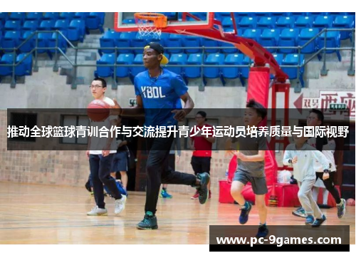 推动全球篮球青训合作与交流提升青少年运动员培养质量与国际视野