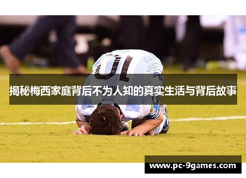 揭秘梅西家庭背后不为人知的真实生活与背后故事