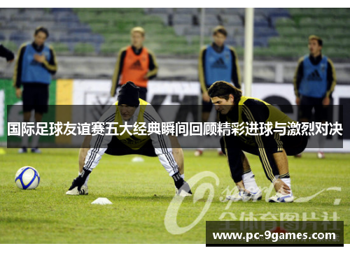 国际足球友谊赛五大经典瞬间回顾精彩进球与激烈对决 国际足球友谊赛五大经典瞬间回顾精彩进球与激烈对决