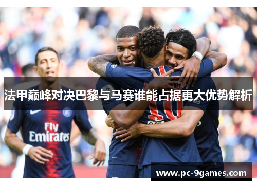 法甲巅峰对决巴黎与马赛谁能占据更大优势解析